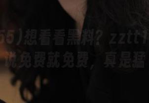 想看看黑料？zztt155.ccm说免费就免费，真是猛