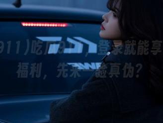 吃瓜911，登录就能享受惊人福利，先来一验真伪？